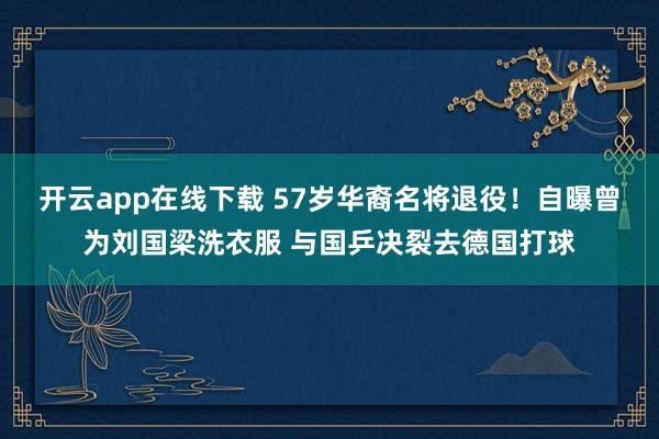 开云app在线下载 57岁华裔名将退役！自曝曾为刘国梁洗衣服 与国乒决裂去德国打球