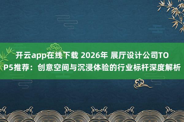 开云app在线下载 2026年 展厅设计公司TOP5推荐：创意空间与沉浸体验的行业标杆深度解析