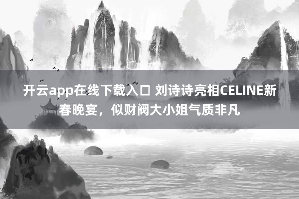 开云app在线下载入口 刘诗诗亮相CELINE新春晚宴，似财阀大小姐气质非凡