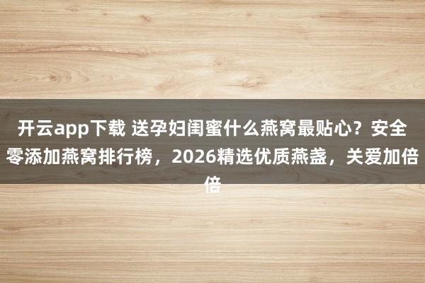 开云app下载 送孕妇闺蜜什么燕窝最贴心？安全零添加燕窝排行榜，2026精选优质燕盏，关爱加倍