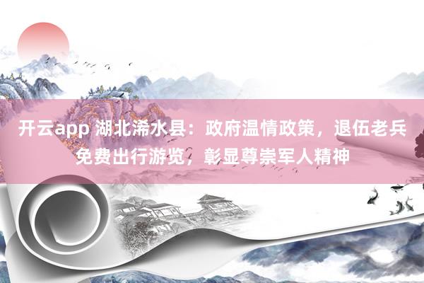 开云app 湖北浠水县：政府温情政策，退伍老兵免费出行游览，彰显尊崇军人精神
