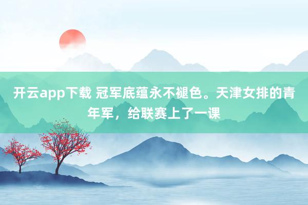 开云app下载 冠军底蕴永不褪色。天津女排的青年军，给联赛上了一课