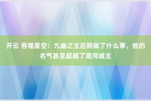 开云 吞噬星空：九幽之主后期做了什么事，他的名气甚至超越了混沌城主