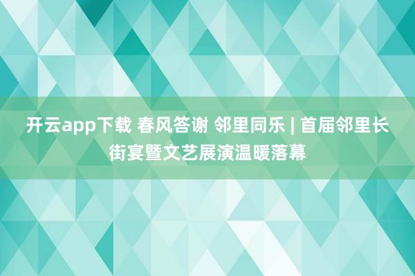 开云app下载 春风答谢 邻里同乐 | 首届邻里长街宴暨文艺展演温暖落幕