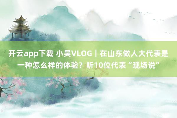 开云app下载 小吴VLOG｜在山东做人大代表是一种怎么样的体验？听10位代表“现场说”