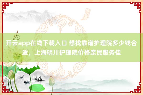 开云app在线下载入口 想找靠谱护理院多少钱合适，上海明川护理院价格亲民服务佳