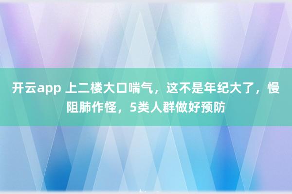 开云app 上二楼大口喘气，这不是年纪大了，慢阻肺作怪，5类人群做好预防