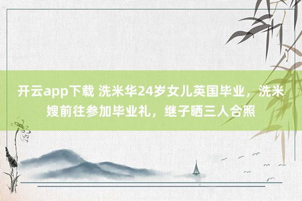开云app下载 洗米华24岁女儿英国毕业，洗米嫂前往参加毕业礼，继子晒三人合照