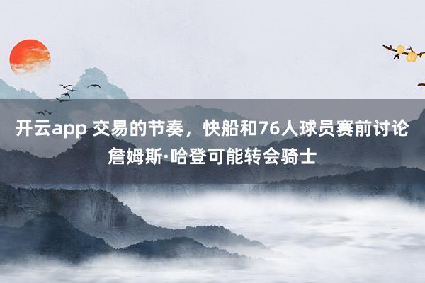 开云app 交易的节奏，快船和76人球员赛前讨论詹姆斯·哈登可能转会骑士