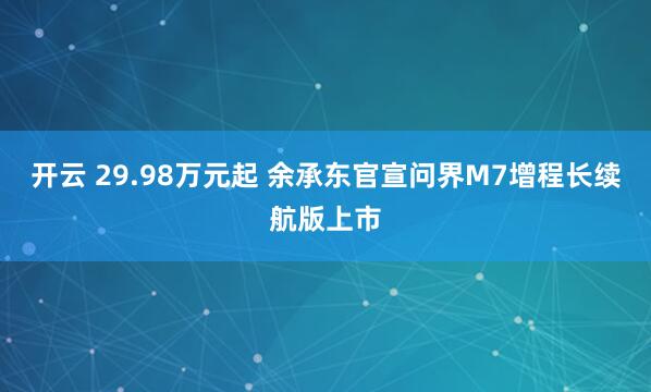 开云 29.98万元起 余承东官宣问界M7增程长续航版上市