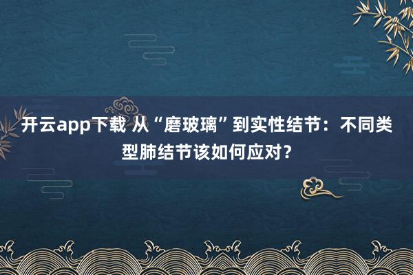 开云app下载 从“磨玻璃”到实性结节：不同类型肺结节该如何应对？