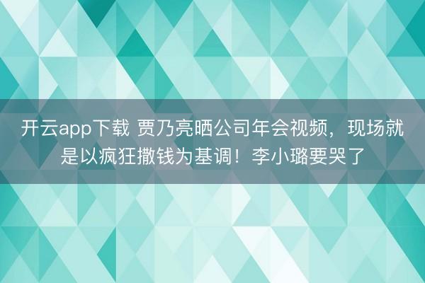 开云app下载 贾乃亮晒公司年会视频，现场就是以疯狂撒钱为基调！李小璐要哭了
