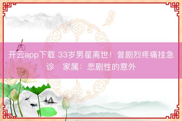 开云app下载 33岁男星离世！曾剧烈疼痛挂急诊　家属：悲剧性的意外