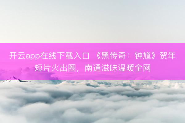 开云app在线下载入口 《黑传奇：钟馗》贺年短片火出圈，南通滋味温暖全网
