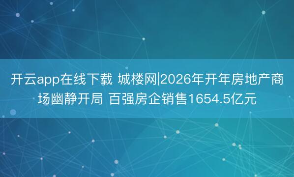 开云app在线下载 城楼网|2026年开年房地产商场幽静开局 百强房企销售1654.5亿元