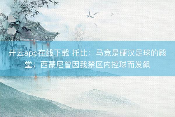 开云app在线下载 托比:马竞是硬汉足球的殿堂;西蒙尼曾因我禁区内控球而发飙