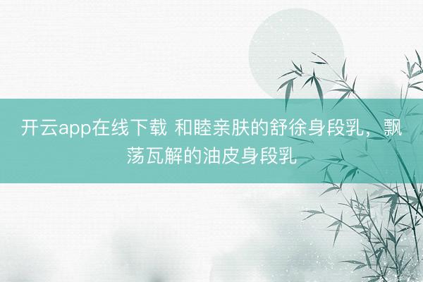开云app在线下载 和睦亲肤的舒徐身段乳，飘荡瓦解的油皮身段乳