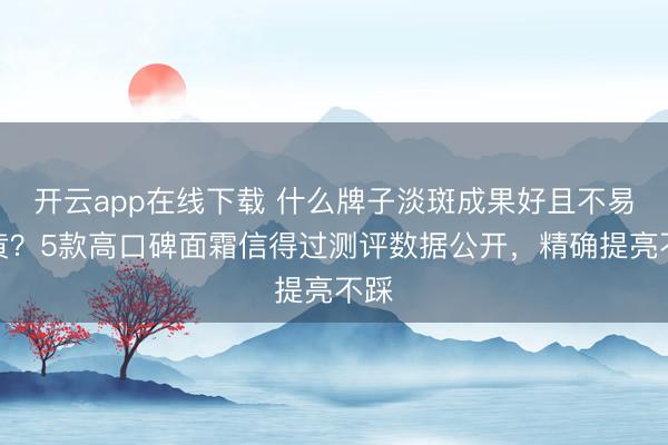 开云app在线下载 什么牌子淡斑成果好且不易反黄?5款高口碑面霜信得过测评数据公开,精确提亮不踩