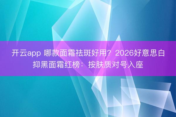 开云app 哪款面霜祛斑好用?2026好意思白抑黑面霜红榜:按肤质对号入座