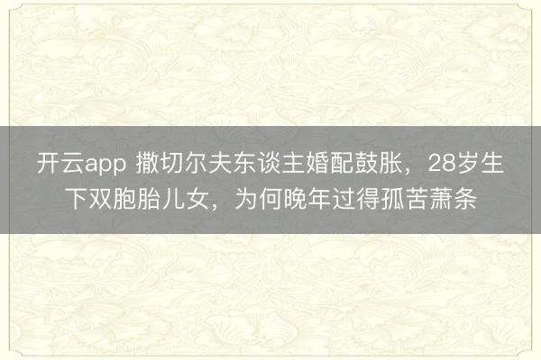 开云app 撒切尔夫东谈主婚配鼓胀,28岁生下双胞胎儿女,为何晚年过得孤苦萧条