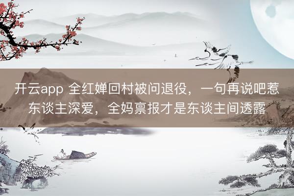 开云app 全红婵回村被问退役，一句再说吧惹东谈主深爱，全妈禀报才是东谈主间透露