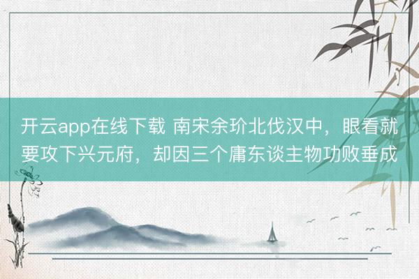 开云app在线下载 南宋余玠北伐汉中,眼看就要攻下兴元府,却因三个庸东谈主物功败垂成